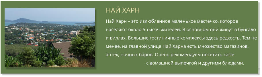 НАЙ ХАРН Най Харн  это излюбленное маленькое местечко, которое населяют около 5 тысяч жителей. В основном они живут в бунгало и виллах. Большие гостиничные комплексы здесь редкость. Тем не менее, на главной улице Най Харна есть множество магазинов, аптек, ночных баров. Очень рекомендуем посетить кафе                                         с домашней выпечкой и другими блюдами.