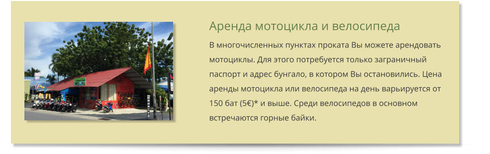 Аренда мотоцикла и велосипеда В многочисленных пунктах проката Вы можете арендовать мотоциклы. Для этого потребуется только заграничный паспорт и адрес бунгало, в котором Вы остановились. Цена аренды мотоцикла или велосипеда на день варьируется от 150 бат (5)* и выше. Среди велосипедов в основном встречаются горные байки.
