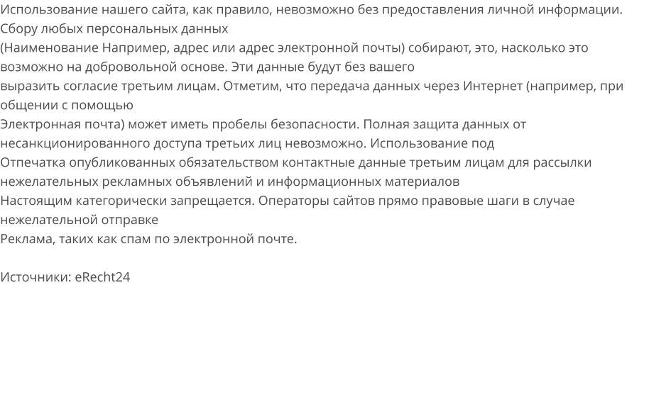 Использование нашего сайта, как правило, невозможно без предоставления личной информации. Сбору любых персональных данных (Наименование Например, адрес или адрес электронной почты) собирают, это, насколько это возможно на добровольной основе. Эти данные будут без вашего выразить согласие третьим лицам. Отметим, что передача данных через Интернет (например, при общении с помощью Электронная почта) может иметь пробелы безопасности. Полная защита данных от несанкционированного доступа третьих лиц невозможно. Использование под Отпечатка опубликованных обязательством контактные данные третьим лицам для рассылки нежелательных рекламных объявлений и информационных материалов Настоящим категорически запрещается. Операторы сайтов прямо правовые шаги в случае нежелательной отправке Реклама, таких как спам по электронной почте.  Источники: eRecht24